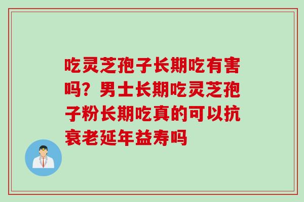 吃灵芝孢子长期吃有害吗？男士长期吃灵芝孢子粉长期吃真的可以抗衰老延年益寿吗