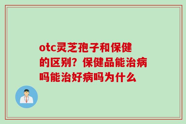 otc灵芝孢子和保健的区别？保健品能治病吗能治好病吗为什么