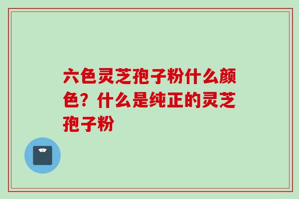 六色灵芝孢子粉什么颜色？什么是纯正的灵芝孢子粉