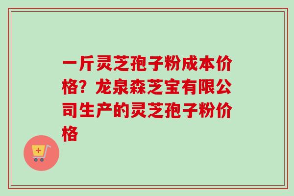 一斤灵芝孢子粉成本价格？龙泉森芝宝有限公司生产的灵芝孢子粉价格