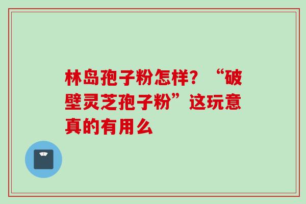 林岛孢子粉怎样?“破壁灵芝孢子粉”这玩意真的有用么 林岛孢子粉怎样?“破壁灵芝孢子粉”这玩意真的有用么