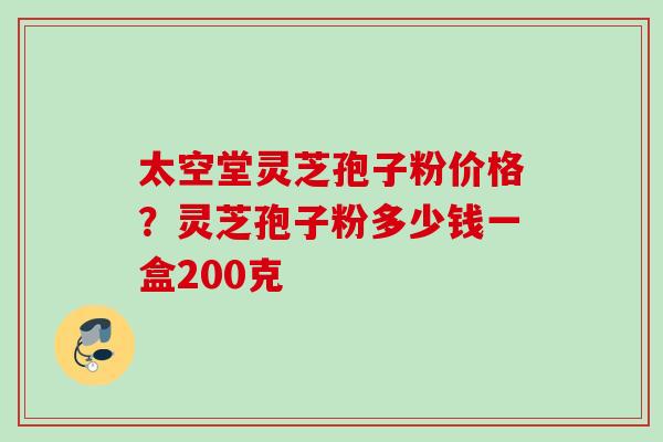 太空堂灵芝孢子粉价格?灵芝孢子粉多少钱一盒200克 太空堂灵芝孢子粉价格?灵芝孢子粉多少钱一盒200克