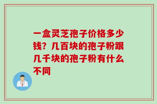 一盒灵芝孢子价格多少钱？几百块的孢子粉跟几千块的孢子粉有什么不同