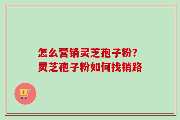 怎么营销灵芝孢子粉？灵芝孢子粉如何找销路