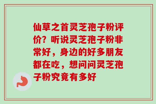 仙草之首灵芝孢子粉评价？听说灵芝孢子粉非常好，身边的好多朋友都在吃，想问问灵芝孢子粉究竟有多好