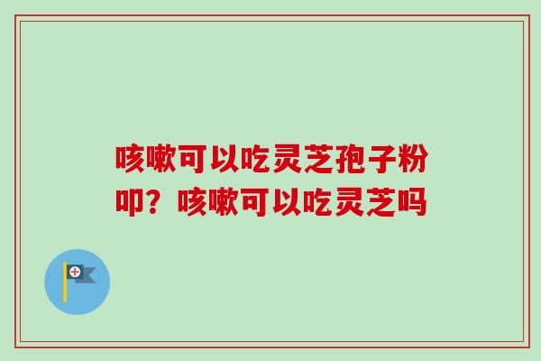 咳嗽可以吃灵芝孢子粉叩？咳嗽可以吃灵芝吗