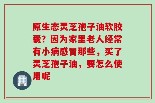 原生态灵芝孢子油软胶囊？因为家里老人经常有小病感冒那些，买了灵芝孢子油，要怎么使用呢