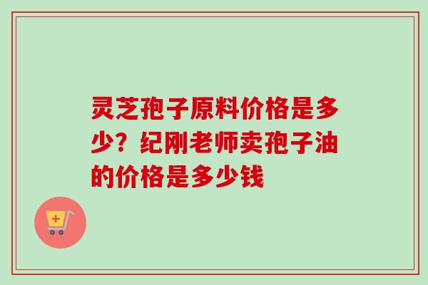 灵芝孢子原料价格是多少？纪刚老师卖孢子油的价格是多少钱
