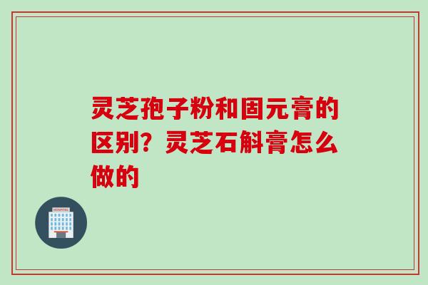 灵芝孢子粉和固元膏的区别？灵芝石斛膏怎么做的