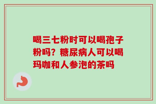 喝三七粉时可以喝孢子粉吗？糖尿病人可以喝玛咖和人参泡的茶吗