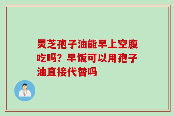 灵芝孢子油能早上空腹吃吗？早饭可以用孢子油直接代替吗