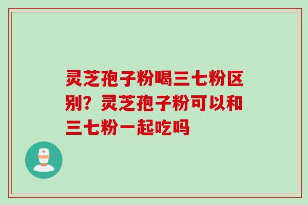灵芝孢子粉喝三七粉区别？灵芝孢子粉可以和三七粉一起吃吗