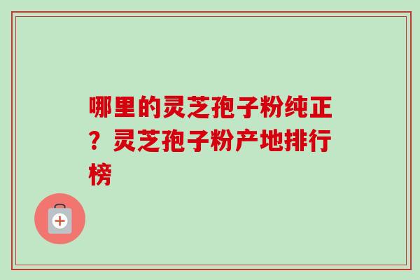 哪里的灵芝孢子粉纯正？灵芝孢子粉产地排行榜