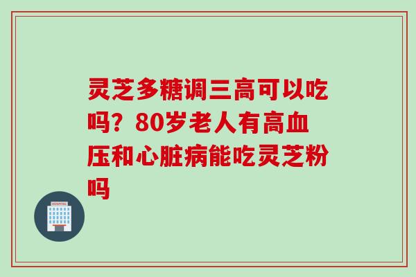 灵芝多糖调三高可以吃吗？80岁老人有高血压和心脏病能吃灵芝粉吗