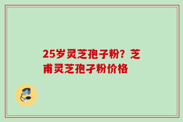 25岁灵芝孢子粉？芝甫灵芝孢孑粉价格