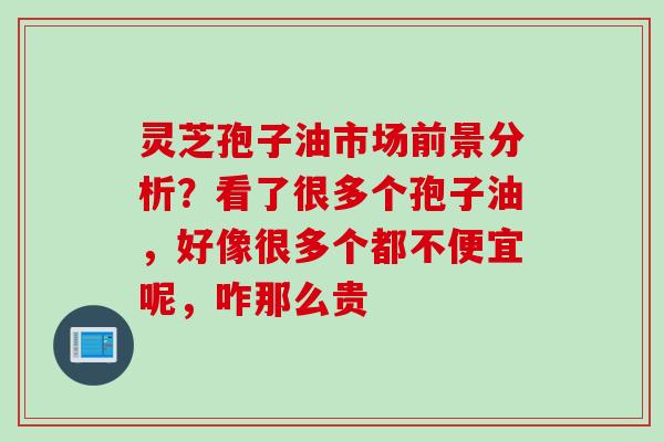 灵芝孢子油市场前景分析？看了很多个孢子油，好像很多个都不便宜呢，咋那么贵
