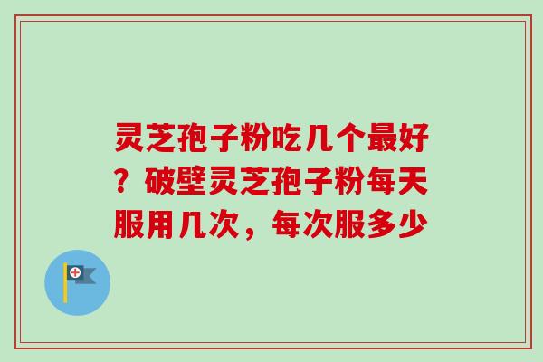 灵芝孢子粉吃几个最好？破壁灵芝孢子粉每天服用几次，每次服多少