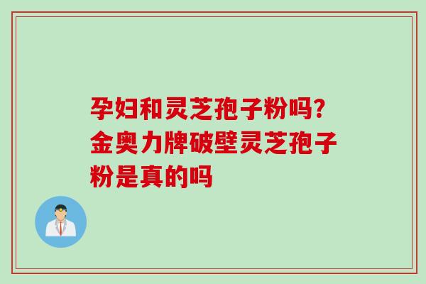 孕妇和灵芝孢子粉吗？金奥力牌破壁灵芝孢子粉是真的吗