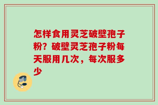 怎样食用灵芝破壁孢子粉？破壁灵芝孢子粉每天服用几次，每次服多少