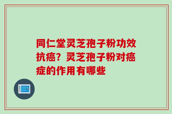 同仁堂灵芝孢子粉功效抗癌？灵芝孢子粉对癌症的作用有哪些