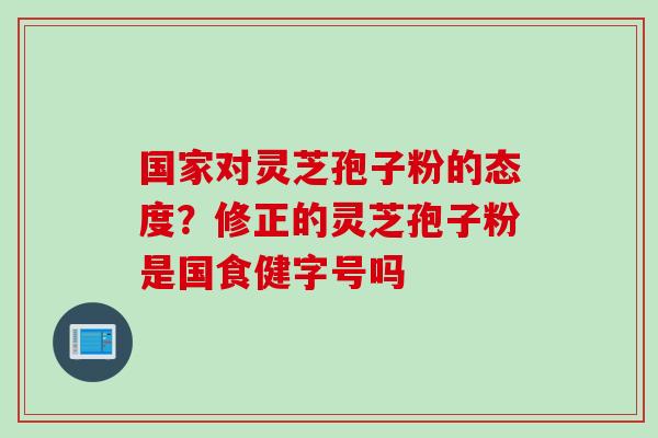 国家对灵芝孢子粉的态度?修正的灵芝孢子粉是国食健字号吗 国家对灵芝孢子粉的态度?修正的灵芝孢子粉是国食健字号吗