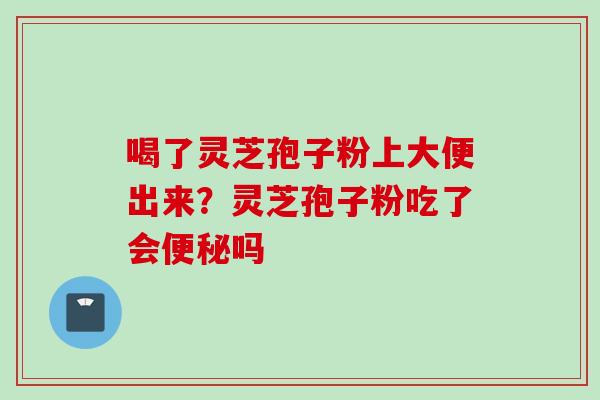 喝了灵芝孢子粉上大便出来？灵芝孢子粉吃了会便秘吗