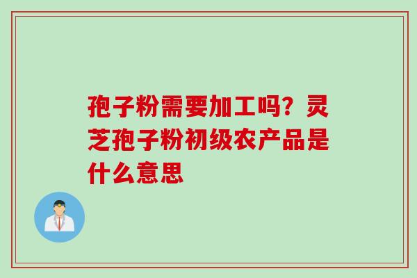 孢子粉需要加工吗？灵芝孢子粉初级农产品是什么意思