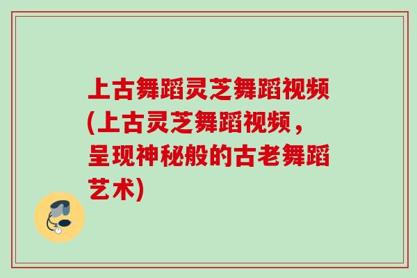 上古舞蹈灵芝舞蹈视频(上古灵芝舞蹈视频,呈现神秘般的古老舞蹈艺术) 上古舞蹈灵芝舞蹈视频(上古灵芝舞蹈视频,呈现神秘般的古老舞蹈艺术)