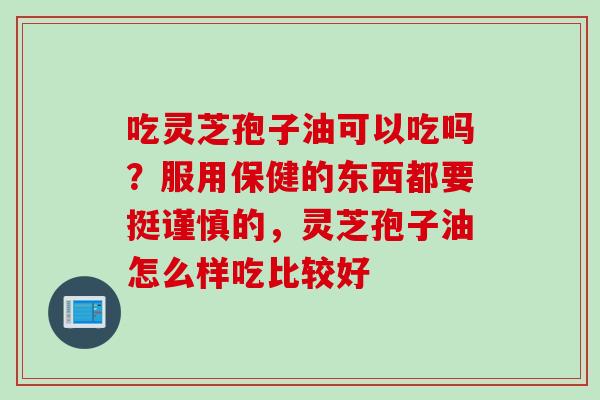 吃灵芝孢子油可以吃吗?服用保健的东西都要挺谨慎的,灵芝孢子油怎么样吃比较好 吃灵芝孢子油可以吃吗?服用保健的东西都要挺谨慎的,灵芝孢子油怎么样吃比较好