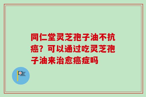 同仁堂灵芝孢子油不抗癌？可以通过吃灵芝孢子油来治愈癌症吗