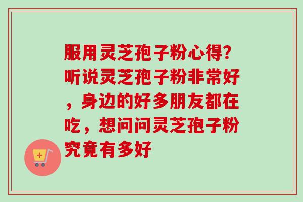 服用灵芝孢子粉心得？听说灵芝孢子粉非常好，身边的好多朋友都在吃，想问问灵芝孢子粉究竟有多好