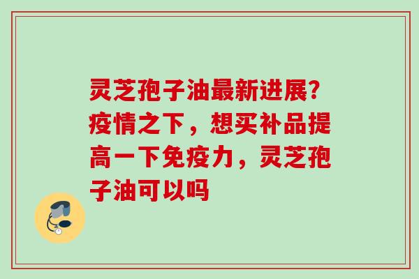 灵芝孢子油最新进展？疫情之下，想买补品提高一下免疫力，灵芝孢子油可以吗