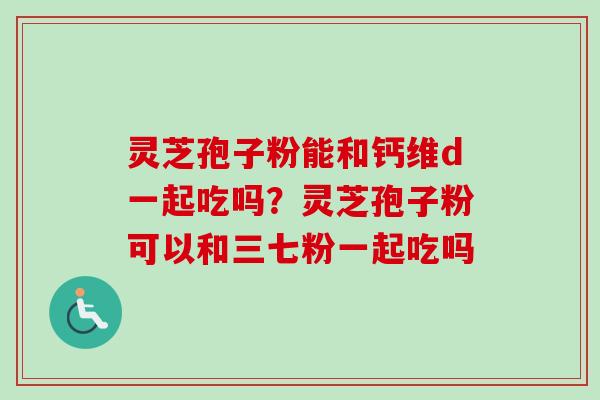 灵芝孢子粉能和钙维d一起吃吗？灵芝孢子粉可以和三七粉一起吃吗