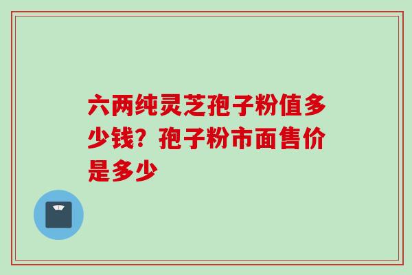 六两纯灵芝孢子粉值多少钱？孢子粉市面售价是多少
