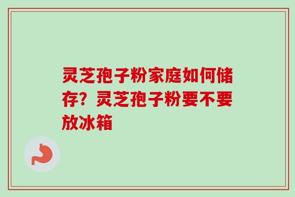灵芝孢子粉家庭如何储存?灵芝孢子粉要不要放冰箱 灵芝孢子粉家庭如何储存?灵芝孢子粉要不要放冰箱