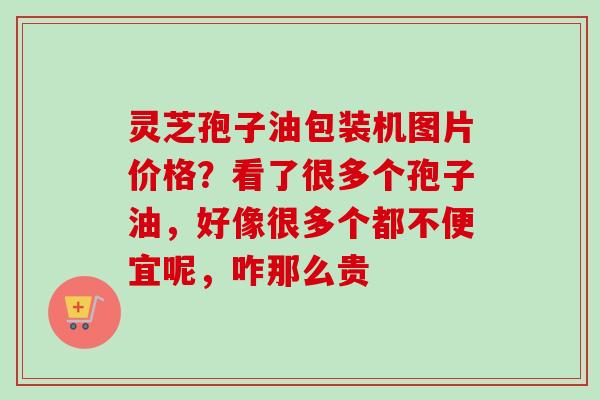 灵芝孢子油包装机图片价格？看了很多个孢子油，好像很多个都不便宜呢，咋那么贵