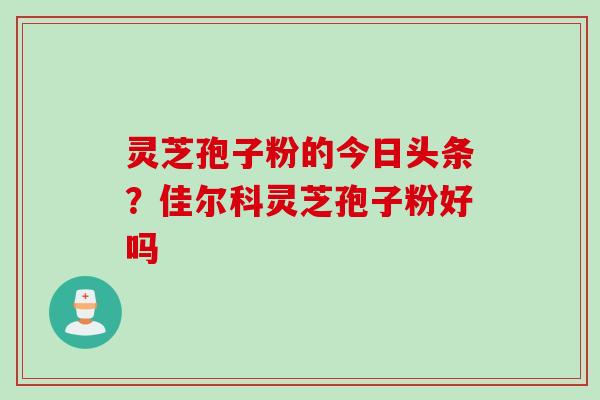 灵芝孢子粉的今日头条？佳尔科灵芝孢子粉好吗