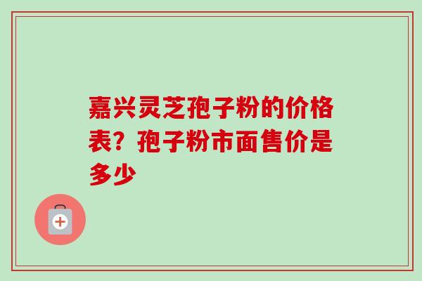 嘉兴灵芝孢子粉的价格表？孢子粉市面售价是多少