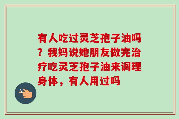 有人吃过灵芝孢子油吗？我妈说她朋友做完治疗吃灵芝孢子油来调理身体，有人用过吗