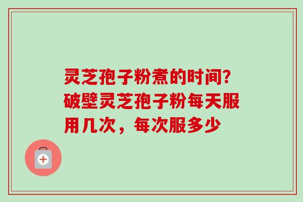 灵芝孢子粉煮的时间？破壁灵芝孢子粉每天服用几次，每次服多少
