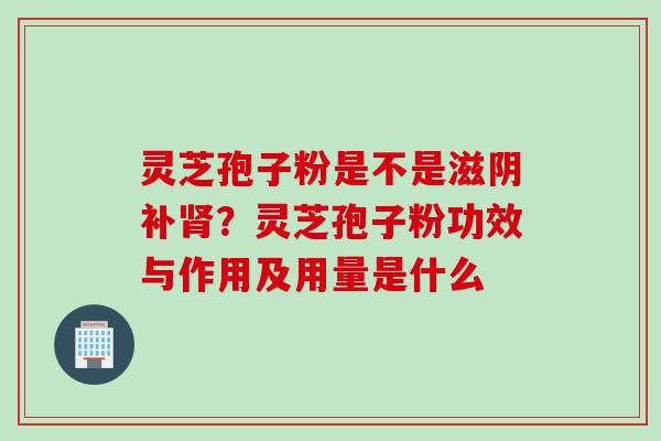 灵芝孢子粉是不是滋阴补？灵芝孢子粉功效与作用及用量是什么
