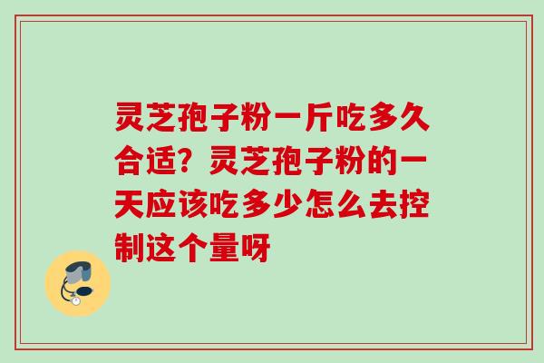 灵芝孢子粉一斤吃多久合适？灵芝孢子粉的一天应该吃多少怎么去控制这个量呀