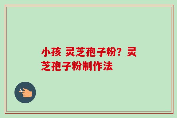 小孩 灵芝孢子粉？灵芝孢子粉制作法