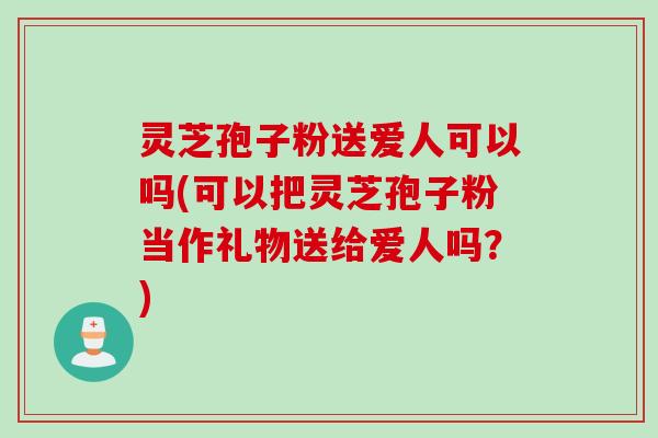 灵芝孢子粉送爱人可以吗(可以把灵芝孢子粉当作礼物送给爱人吗？)