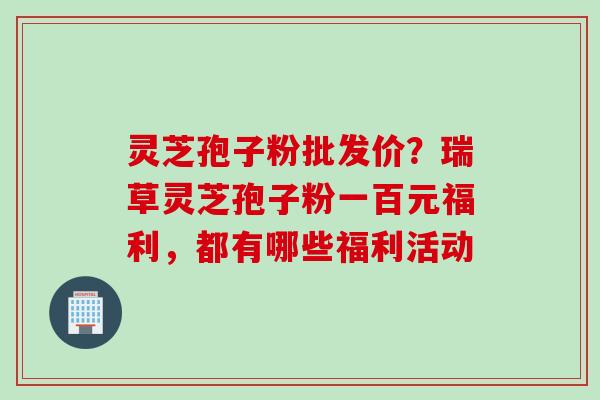 灵芝孢子粉批发价？瑞草灵芝孢子粉一百元福利，都有哪些福利活动