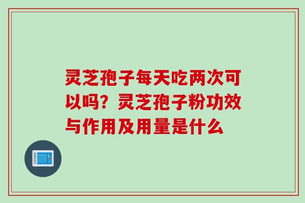 灵芝孢子每天吃两次可以吗?灵芝孢子粉功效与作用及用量是什么 灵芝孢子每天吃两次可以吗?灵芝孢子粉功效与作用及用量是什么