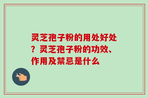 灵芝孢子粉的用处好处?灵芝孢子粉的功效、作用及禁忌是什么 灵芝孢子粉的用处好处?灵芝孢子粉的功效、作用及禁忌是什么