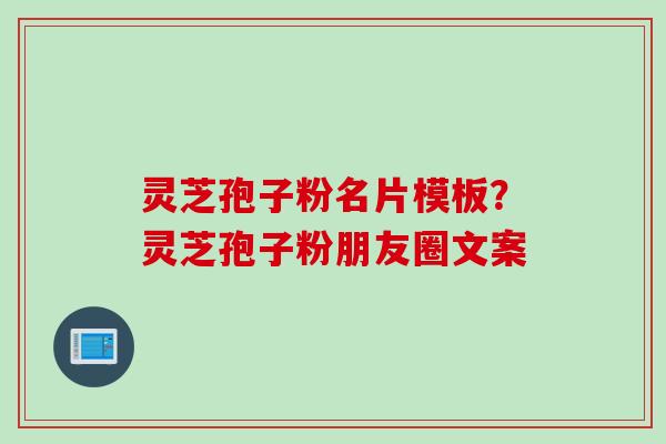 灵芝孢子粉名片模板？灵芝孢子粉朋友圈文案