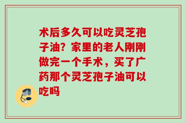 术后多久可以吃灵芝孢子油？家里的老人刚刚做完一个手术，买了广药那个灵芝孢子油可以吃吗