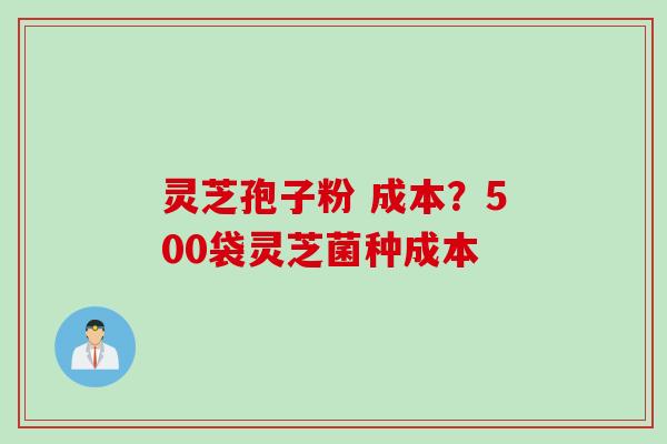 灵芝孢子粉 成本？500袋灵芝菌种成本